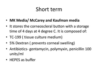 Short term
• MK Media/ McCarey and Kaufman media
• It stores the corneoscleral button with a storage
time of 4 days at 4 degree C. It is composed of:
• TC-199 ( tissue culture medium)
• 5% Dextran ( prevents corneal swelling)
• Antibiotics- gentamycin, polymyxin, penicillin 100
units/ml
• HEPES as buffer
 