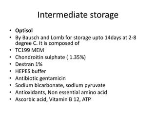 Intermediate storage
• Optisol
• By Bausch and Lomb for storage upto 14days at 2-8
degree C. It is composed of
• TC199 MEM
• Chondroitin sulphate ( 1.35%)
• Dextran 1%
• HEPES buffer
• Antibiotic gentamicin
• Sodium bicarbonate, sodium pyruvate
• Antioxidants, Non essential amino acid
• Ascorbic acid, Vitamin B 12, ATP
 