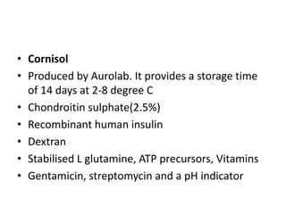 • Cornisol
• Produced by Aurolab. It provides a storage time
of 14 days at 2-8 degree C
• Chondroitin sulphate(2.5%)
• Recombinant human insulin
• Dextran
• Stabilised L glutamine, ATP precursors, Vitamins
• Gentamicin, streptomycin and a pH indicator
 
