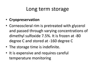 Long term storage
• Cryopreservation
• Corneoscleral rim is pretreated with glycerol
and passed through varying concentrations of
dimethyl sulfoxide 7.5%. It is frozen at -80
degree C and stored at -160 degree C
• The storage time is indefinite.
• It is expensive and requires careful
temperature monitoring
 