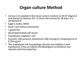 Organ culture Method
• Cornea is incubated in the tissue culture medium at 30-37 degree C
and placed on Dextran 5% . It stores the cornea for 30 days. It is
composed of
• Eagle’s media, MEM
• Earle’s salt without Glutamine
• L glutamine
• Decomplemented calf serum
• Chondroitin sulphate 1.5%
• Penicillin 100 units/ml, Gentamicin 100 microg/ml, Amphotericin B
0.25mcg/ml
• The endothelial cell morphology, density and viability is well
maintained. It has an inbuilt microbiological surveillance, but
requires technical expertise
 