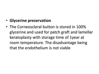 • Glycerine preservation
• The Corneoscleral button is stored in 100%
glycerine and used for patch graft and lamellar
keratoplasty with storage time of 1year at
room temperature. The disadvantage being
that the endothelium is not viable
 