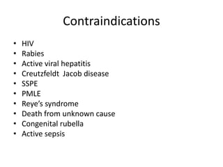 Contraindications
• HIV
• Rabies
• Active viral hepatitis
• Creutzfeldt Jacob disease
• SSPE
• PMLE
• Reye’s syndrome
• Death from unknown cause
• Congenital rubella
• Active sepsis
 