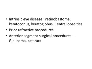 • Intrinsic eye disease : retinobastoma,
keratoconus, keratoglobus, Central opacities
• Prior refractive procedures
• Anterior segment surgical procedures –
Glaucoma, cataract
 
