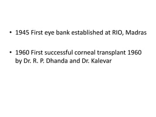 • 1945 First eye bank established at RIO, Madras
• 1960 First successful corneal transplant 1960
by Dr. R. P. Dhanda and Dr. Kalevar
 