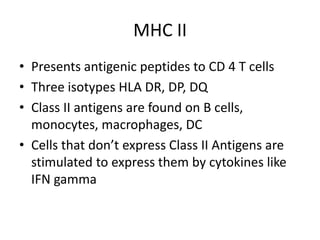 MHC II
• Presents antigenic peptides to CD 4 T cells
• Three isotypes HLA DR, DP, DQ
• Class II antigens are found on B cells,
monocytes, macrophages, DC
• Cells that don’t express Class II Antigens are
stimulated to express them by cytokines like
IFN gamma
 