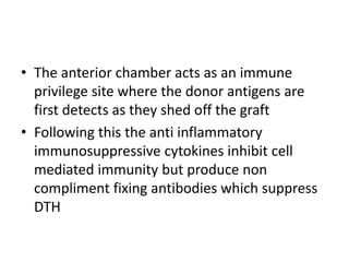 • The anterior chamber acts as an immune
privilege site where the donor antigens are
first detects as they shed off the graft
• Following this the anti inflammatory
immunosuppressive cytokines inhibit cell
mediated immunity but produce non
compliment fixing antibodies which suppress
DTH
 