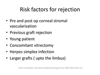 Risk factors for rejection
• Pre and post op corneal stromal
vascularisation
• Previous graft rejection
• Young patient
• Concomitant vitrectomy
• Herpes simplex infection
• Larger grafts ( upto the limbus)
Tham and Abott, Interational Ophthalmology Clinic 2002:42(1):105-113
 