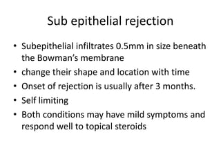 Sub epithelial rejection
• Subepithelial infiltrates 0.5mm in size beneath
the Bowman’s membrane
• change their shape and location with time
• Onset of rejection is usually after 3 months.
• Self limiting
• Both conditions may have mild symptoms and
respond well to topical steroids
 