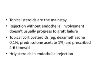 • Topical steroids are the mainstay
• Rejection without endothelial involvement
doesn’t usually progress to graft failure
• Topical corticosteroids (eg, dexamethasone
0.1%, prednisolone acetate 1%) are prescribed
4-6 times/d
• Hrly steroids in endothelial rejection
 