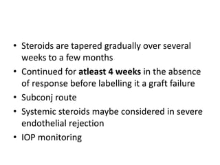 • Steroids are tapered gradually over several
weeks to a few months
• Continued for atleast 4 weeks in the absence
of response before labelling it a graft failure
• Subconj route
• Systemic steroids maybe considered in severe
endothelial rejection
• IOP monitoring
 