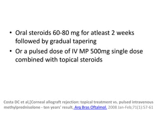 • Oral steroids 60-80 mg for atleast 2 weeks
followed by gradual tapering
• Or a pulsed dose of IV MP 500mg single dose
combined with topical steroids
Costa DC et al,[Corneal allograft rejection: topical treatment vs. pulsed intravenous
methylprednisolone - ten years' result, Arq Bras Oftalmol. 2008 Jan-Feb;71(1):57-61
 