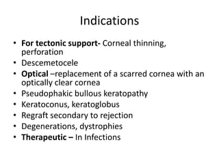 Indications
• For tectonic support- Corneal thinning,
perforation
• Descemetocele
• Optical –replacement of a scarred cornea with an
optically clear cornea
• Pseudophakic bullous keratopathy
• Keratoconus, keratoglobus
• Regraft secondary to rejection
• Degenerations, dystrophies
• Therapeutic – In Infections
 