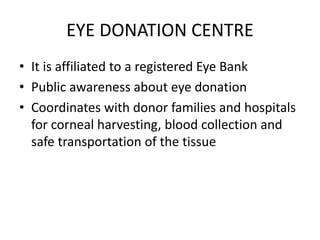 EYE DONATION CENTRE
• It is affiliated to a registered Eye Bank
• Public awareness about eye donation
• Coordinates with donor families and hospitals
for corneal harvesting, blood collection and
safe transportation of the tissue
 