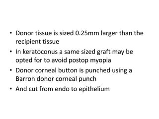 • Donor tissue is sized 0.25mm larger than the
recipient tissue
• In keratoconus a same sized graft may be
opted for to avoid postop myopia
• Donor corneal button is punched using a
Barron donor corneal punch
• And cut from endo to epithelium
 