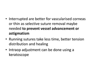 • Interrupted are better for vascularised corneas
or thin as selective suture removal maybe
needed to prevent vessel advancement or
astigmatism
• Running sutures take less time, better tension
distribution and healing
• Intraop adjustment can be done using a
keratoscope
 
