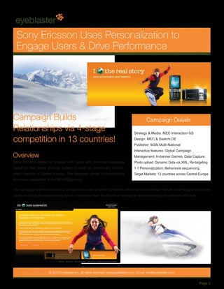 Sony Ericsson Uses Personalization to
  Engage Users & Drive Performance




Campaign Builds                                                                               Campaign Details
Relationships via 4-stage                                                            Strategy & Media: MEC Interaction GS

competition in 13 countries!                                                         Design: MEC & Saatchi DE
                                                                                     Publisher: MSN Multi-National
                                                                                     Interactive features: Global Campaign
Overview                                                                             Management; In-banner Games; Data Capture;
Sony Ericsson aimed to engage with users with personal messages                      Photo upload; Dynamic Data via XML; Re-targeting;
based on their actual physical location in what are traditionally hard-to-           1:1 Personalization; Behavioral sequencing
reach markets of Central Europe. The campaign aimed to demonstrate                   Target Markets: 13 countries across Central Europe
the photo capabilities of the SE K550i phone.

The campaign was built around a competition to win a world trip for the entrant and four of their friends to participate in extreme
sports including Bungee jumping out of a helicopter over the Fjords of Norway to sand boarding in the deserts of Dubai.




                       © 2010 Eyeblaster Inc. All rights reserved l www.eyeblaster.com l Email: info@eyeblaster.com


                                                                                                                                Page 1
 