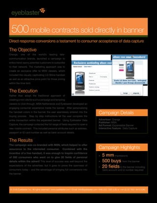 500 mobile contracts sold directly in banner
Direct response conversions a testament to consumer acceptance of data capture

The Objective
Orange,     one    of    the   world’s   leading     tele-
communication brands, launched a campaign to
entice trend-savvy potential customers to subscribe
to their network. The marketing approach was to
create an exclusive offer to MSN viewers, which
included the visually captivating LG Shine handset
as well as an attractive price point for those joining
within the time limit.


The Execution
Rather than adopt the traditional approach of
creating a mini-site for such a campaign and tempting
viewers to click through, MSN Netherlands and Eyeblaster developed an
engaging consumer experience inside the banner. After personalizing
the handset colors in the banner, the user seamlessly entered into the
                                                                                             Campaign Details
buying process. Step by step instructions let the user complete the
entire transaction within the expanded banner. Using Eyeblaster Data                         Advertiser: Orange
                                                                                             Publisher: MSN
Capture, the campaign collected the full range of fields required to open a                  Ad Format: Expandable Banner
new mobile contract. This included personal attributes such as address,                      Interactive Feature: Data Capture
passport or ID card number as well as bank account details.


The Results
The campaign was co-branded with MSN, which helped to offer
assurance to the interested consumer.                  Combined with the                     Campaign Highlights
incentive of a free handset, it was enough to inspire confidence
of 500 consumers who went on to give 20 fields of personal
                                                                                             •   5 mm impressions
details within the advert! This level of success was well-beyond the                         •   500 buys from the banner
expectations of the advertiser, but it goes to prove the openness of
                                                                                             •   20 fields in the banner including
consumers today – and the advantage of bringing full conversions into                            bank account and id number required
the banner.




 © 2009 Eyeblaster Inc. All rights reserved l www.eyeblaster.com l Email: info@eyeblaster.com l 646.202.1320 (US) or +44 (0) 20 7831 9410 (UK)
 