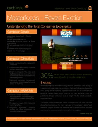 Masterfoods – Revels Eviction Case Study




 Masterfoods - Revels Eviction
 Understanding the Total Consumer Experience
 Campaign Details
 Advertiser: Masterfoods - Revels
 Eviction
 Media agency: MediaCom
 Publishers: MSN UK, Yahoo UK, News
 International
 Target audience: Male/Female aged
 25-44
 Channels: Rich media display ads,
 Search and TV campaigns




 Campaign Objectives
 •	 Create a unique way to engage with
    customers.
 •	 Enable consumers to directly influence
    product development.
 •	 Effectively integrate TV, press and


                                                         30%
    digital campaigns to drive consumers
                                                                                Of the votes attributable to search advertising,
    to create discussion and noise around
    the Revels Eviction.                                                        were driven by rich media display ads.
 •	 Implement campaign management
    technologies to optimise performance
    across all channels.
                                                         Strategy:
                                                         Understanding how different marketing channels affect each other during an
                                                         integrated online campaign has long been a challenge for brands and agencies
 Campaign Highlights                                     alike. Being able to look way beyond the last click to fully understand the
                                                         consumer - where they’re going, how they got there and why - offers the
 •	 Channel Connect for Search
                                                         potential to bring a whole new level of insight into the effectiveness of a
    provided detailed understanding of
    the interaction between display and                  digital campaign.
    search.
 •	 Strong performance of rich media ads                 The Revels confectionery brand owned by Masterfoods has been a popular
    in driving traffic.                                  choice for chocolate lovers for many years, and for this campaign, Masterfoods
 •	 Integrated   Eyeblaster Analytics                    wanted to play on the idea that everyone has an opinion on their favourite/
    allowed for rapid assessment of                      least favourite flavour, among the six on offer in every pack.
    campaign effectiveness.
                                                                                                                            Continued on next page



© 2009 Eyeblaster Inc. All rights reserved l www.eyeblaster.com l Email: info@eyeblaster.com l 646.202.1320 (U.S.) or +44 (0) 20 7831 9410 (UK)
 