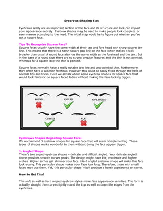 Eyebrows Shaping Tips
Eyebrows really are an important section of the face and its structure and look can impact
your appearance entirely. Eyebrow shapes may be used to make people look complete or
even narrow according to the need. The initial step would be to figure out whether you’ve
got a square face.
Tips To Recognize Square Face?
Square faces usually have the same width at their jaw and fore head with sharp square jaw
line. This means that there is a harsh square jaw line on the face which makes it look
broader than usual. A round face also has the same width as the forehead and the jaw. But
in the case of a round face there are no strong angular features and the chin is not pointed.
Whereas for a square face the chin is pointed.
Square faces normally have a really notable jaw line and also pointed chin. Furthermore
they often have a superior forehead. However this could be easily fixed through the help of
several tips and tricks. Here we all talk about some eyebrow shapes for square face that
would look fantastic on square faced ladies without making the face looking bigger.
Eyebrows Shapes Regarding Square Face:
We recommend 3 eyebrow shapes for square face that will seem complementing. These
types of shapes works wonderful to them without doing the face appear bigger.
1. Angled Shape:
There’s two angled eyebrow shapes – delicate and difficult angled. Your delicate angled
shape provides smooth curves peaks. The design might have low, moderate and higher
arches. Higher arches get slimmer your face. Hard angled eyebrow shape will make the face
look young. This particular shape makes your face look long. Therefore, those with small
faces may use them. Yet, this particular shape might produce a harsh appearance on some.
How to Get This?
This soft as well as hard angled eyebrow styles make face appearance sensitive. The form is
actually straight then curves lightly round the top as well as down the edges from the
eyebrows.
 