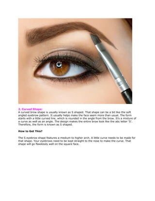 2. Curved Shape:
A curved brow shape is usually known as S shaped. That shape can be a bit like the soft
angled eyebrow pattern. It usually helps make the face seem more than usual. The form
starts with a little curved line, which is rounded in the angle from the brow. It’s a mixture of
a curve as well as an angle. The design makes the entire brow look like the abc letter ‘S’.
Therefore, the form is known as S shaped.
How to Get This?
The S eyebrow shape features a medium to higher arch. A little curve needs to be made for
that shape. Your eyebrows need to be kept straight to the nose to make the curve. That
shape will go flawlessly well on the square face.
 