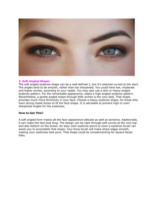 3. Soft Angled Shape:
The soft angled eyebrow shape can be a well-defined 1, but it’s retained curved at the start.
The angles tend to be smooth, rather than too sharpened. You could have low, moderate
and higher arches, according to your needs. You may also use a slim or heavy angled
eyebrow pattern. For the remarkable appearance, select a high-angled eyebrow pattern.
Nevertheless, a gentle angled shape through little arches is the very best. That shape
provides much more femininity in your face. Choose a heavy eyebrow shape, for those who
have strong cheek bones to fit the face shape. It is advisable to prevent high or even
sharpened angles for the eyebrows.
How to Get This?
A soft angled form makes all the face appearance delicate as well as sensitive. Additionally,
it can make the face look long. The design can be right through soft curves at the very top
and also bottom on the brows. An easy color eyebrow pencil or even a eyebrow brush can
assist you to accomplish that shape. Your brow brush will make sharp edges smooth,
making your eyebrows look pure. That shape could be complementing for square-faced
folks.
 