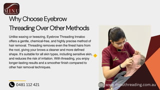 WhyChooseEyebrow
ThreadingOverOtherMethods
Unlike waxing or tweezing, Eyebrow Threading Innaloo
offers a gentle, chemical-free, and highly precise method of
hair removal. Threading removes even the finest hairs from
the root, giving your brows a cleaner and more defined
shape. It’s suitable for all skin types, including sensitive skin,
and reduces the risk of irritation. With threading, you enjoy
longer-lasting results and a smoother finish compared to
other hair removal techniques.
0481 112 421 www.minuthreading.com.au
 
