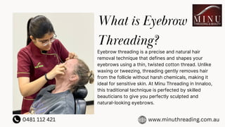 What is Eyebrow
Threading?
Eyebrow threading is a precise and natural hair
removal technique that defines and shapes your
eyebrows using a thin, twisted cotton thread. Unlike
waxing or tweezing, threading gently removes hair
from the follicle without harsh chemicals, making it
ideal for sensitive skin. At Minu Threading in Innaloo,
this traditional technique is perfected by skilled
beauticians to give you perfectly sculpted and
natural-looking eyebrows.
0481 112 421 www.minuthreading.com.au
 
