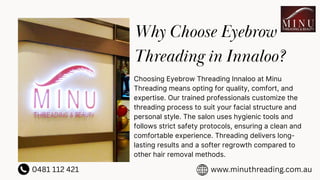 Why Choose Eyebrow
Threading in Innaloo?
Choosing Eyebrow Threading Innaloo at Minu
Threading means opting for quality, comfort, and
expertise. Our trained professionals customize the
threading process to suit your facial structure and
personal style. The salon uses hygienic tools and
follows strict safety protocols, ensuring a clean and
comfortable experience. Threading delivers long-
lasting results and a softer regrowth compared to
other hair removal methods.
0481 112 421 www.minuthreading.com.au
 