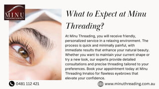 What to Expect at Minu
Threading?
At Minu Threading, you will receive friendly,
personalized service in a relaxing environment. The
process is quick and minimally painful, with
immediate results that enhance your natural beauty.
Whether you want to maintain your current shape or
try a new look, our experts provide detailed
consultations and precise threading tailored to your
preferences. Book your appointment today at Minu
Threading Innaloo for flawless eyebrows that
elevate your confidence.
0481 112 421 www.minuthreading.com.au
 