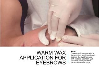 WARM WAX
APPLICATION FOR
EYEBROWS
Step 1
Cover the closed eye with a
damp cotton wool round and
cleanse the eyebrow area
with suitable cleanser. Cut
up some small pieces of
paper or material strips.
 