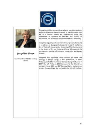 10
Josephine Green
Founder at Beyond 20:21st
Century
Stories
Through refreshing terms and paradigms, Josephine explores
and articulates this dramatic period of transformation that
we as a human society are experiencing. Using her
frameworks of Pyramids to Pancakes and Scarcity to
Abundance, she challenges us to think and to act differently.
Josephine regularly delivers international presentations and
is an advisor to European Futures and Research platforms.
She is Visiting Professor at the University of Northumberland
in the faculty of Art and Design and Social Sciences and she
lectures at a number of European Universities and Design
Schools.
Josephine was appointed Senior Director of Trends and
Strategy at Philips Design, in the Netherlands, in 1997.
Philips published her manifesto ‘Democratizing the Future’ in
2007. She left Philips in 2009 to return to the UK and her
company, Beyond20: and 21st
Century Stories explores our
present Change of Age. She has lived in the UK, Italy Holland.
 