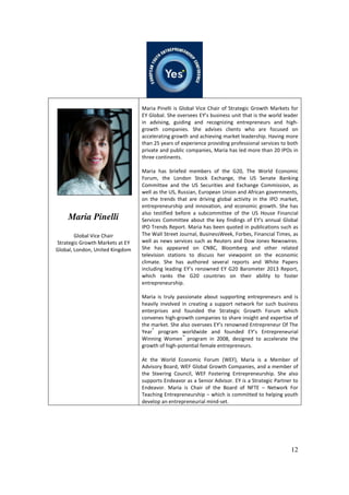 12
Maria Pinelli
Global Vice Chair
Strategic Growth Markets at EY
Global, London, United Kingdom
Maria Pinelli is Global Vice Chair of Strategic Growth Markets for
EY Global. She oversees EY’s business unit that is the world leader
in advising, guiding and recognizing entrepreneurs and high-
growth companies. She advises clients who are focused on
accelerating growth and achieving market leadership. Having more
than 25 years of experience providing professional services to both
private and public companies, Maria has led more than 20 IPOs in
three continents.
Maria has briefed members of the G20, The World Economic
Forum, the London Stock Exchange, the US Senate Banking
Committee and the US Securities and Exchange Commission, as
well as the US, Russian, European Union and African governments,
on the trends that are driving global activity in the IPO market,
entrepreneurship and innovation, and economic growth. She has
also testified before a subcommittee of the US House Financial
Services Committee about the key findings of EY's annual Global
IPO Trends Report. Maria has been quoted in publications such as
The Wall Street Journal, BusinessWeek, Forbes, Financial Times, as
well as news services such as Reuters and Dow Jones Newswires.
She has appeared on CNBC, Bloomberg and other related
television stations to discuss her viewpoint on the economic
climate. She has authored several reports and White Papers
including leading EY’s renowned EY G20 Barometer 2013 Report,
which ranks the G20 countries on their ability to foster
entrepreneurship.
Maria is truly passionate about supporting entrepreneurs and is
heavily involved in creating a support network for such business
enterprises and founded the Strategic Growth Forum which
convenes high-growth companies to share insight and expertise of
the market. She also oversees EY’s renowned Entrepreneur Of The
Year
®
program worldwide and founded EY’s Entrepreneurial
Winning Women
™
program in 2008, designed to accelerate the
growth of high-potential female entrepreneurs.
At the World Economic Forum (WEF), Maria is a Member of
Advisory Board, WEF Global Growth Companies, and a member of
the Steering Council, WEF Fostering Entrepreneurship. She also
supports Endeavor as a Senior Advisor. EY is a Strategic Partner to
Endeavor. Maria is Chair of the Board of NFTE – Network For
Teaching Entrepreneurship – which is committed to helping youth
develop an entrepreneurial mind-set.
 