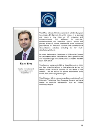 14
Viorel Peca
Head of Innovation Unit
European Commission
DG CONNECT F2
Viorel Peca is Head of the Innovation Unit with the European
Commission, DG Connect. His unit's mission is to develop
and inspire a new vision on ICT innovation and
entrepreneurship. This addresses, in particular,
entrepreneurship and innovation support actions and
policies, access to finance, inducement prizes, innovation
procurement, ICT innovation vouchers and coordination of
standardisation activities (including the ICT multi-
stakeholder platform).
He joined the European Commission in 2008 and DG Connect
in 2011 as Head of Unit for Networked Media; previously he
was Project Manager and Chief Business Analyst for the eFP7
team of DG DIGIT.
Viorel started his career in R&D at Alcatel Romania in 1996,
and then moved to Belgium in 2000 where he worked for
several Alcatel products spanning all the layers of the
network. Later he worked as feature development team
leader, then as IPTV project manager.
Viorel holds an MSc in electronics and communications from
University "Politehnica" from Timisoara, Romania and has a
Master in Industrial Management from KU Leuven
University, Belgium.
 