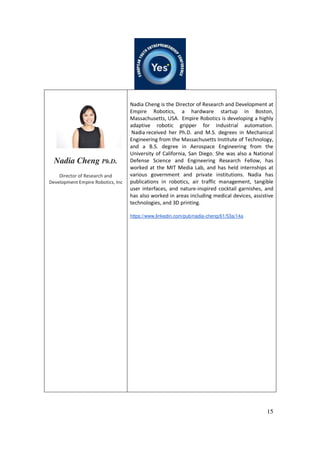 15
Nadia Cheng Ph.D.
Director of Research and
Development Empire Robotics, Inc
Nadia Cheng is the Director of Research and Development at
Empire Robotics, a hardware startup in Boston,
Massachusetts, USA. Empire Robotics is developing a highly
adaptive robotic gripper for industrial automation.
Nadia received her Ph.D. and M.S. degrees in Mechanical
Engineering from the Massachusetts Institute of Technology,
and a B.S. degree in Aerospace Engineering from the
University of California, San Diego. She was also a National
Defense Science and Engineering Research Fellow, has
worked at the MIT Media Lab, and has held internships at
various government and private institutions. Nadia has
publications in robotics, air traffic management, tangible
user interfaces, and nature-inspired cocktail garnishes, and
has also worked in areas including medical devices, assistive
technologies, and 3D printing.
https://www.linkedin.com/pub/nadia-cheng/61/53a/14a
 