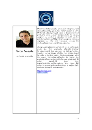 16
Maxim Lobovsky
Co-Founder at Formlabs
Maxim launched a successful career as an entrepreneur and
start-up founder by age 23. As a master’s student at MIT’s
Media Lab, Lobovsky enjoyed access to three-dimensional
printers to create necessary components for his projects,
designed and printed to spec. Lobovsky could see the
potential applications of 3D printing for designers, architects,
engineers, and other small businesses; however, the
machines he used were prohibitively expensive.
After graduating, Lobovsky worked with two of his friends to
create the first small-scale, affordable 3D printer
for prosumers and thus was born his start-up, Formlabs.
Once they had a prototype, called the Form 1, Lobovsky and
Formlabs’ co-founders began a Kickstarter campaign, using
the power of crowdsourced funding to finance the
production of commercial models. Formlabs raised nearly $3
million overall—30 times their
original fundraising goal. Formlabs has since raised $19
million in venture funding and continues to lead the high-
resolution desktop 3D printing market.
http://formlabs.com/
@maxlobovsky
 