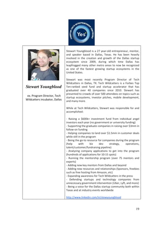 19
Stewart Youngblood
ex. Program Director, Tech
Wildcatters incubator, Dallas
Stewart Youngblood is a 27 year-old entrepreneur, mentor,
and speaker based in Dallas, Texas. He has been heavily
involved in the creation and growth of the Dallas startup
ecosystem since 2009, during which time Dallas has
leapfrogged many other metro areas to now be recognized
as one of the fastest growing startup ecosystems in the
United States.
Stewart was most recently Program Director of Tech
Wildcatters in Dallas, TX. Tech Wildcatters is a Forbes Top
Ten-ranked seed fund and startup accelerator that has
graduated over 40 companies since 2010. Stewart has
presented to crowds of over 500 attendees on topics such as
startup ecosystems, investor pitches, mobile development,
and many more.
While at Tech Wildcatters, Stewart was responsible for and
accomplished:
- Raising a $600k+ investment fund from individual angel
investors each year (no government or university funding)
- Supporting the graduate companies in raising over $3mm in
follow-on funding
- Helping companies to land over $1.5mm in customer deals
while still in the program
- Being the go-to resource for companies during the program
(help with biz dev strategy, operations,
talent/customer/fundraising pipeline)
- Analyzing company applications to get into the program
(hundreds of applications for 10-15 spots)
- Running the mentorship program (over 75 mentors and
experts)
- Adding new key mentors from Dallas and beyond
- Adding new resources and relationships (Sponsors, freebies
such as free hosting from Amazon, etc)
- Expanding awareness for Tech Wildcatters in the press
- Defending startups and technology companies from
unnecessary government intervention (Uber, Lyft, and more)
- Being a voice for the Dallas startup community both within
Texas and at industry events worldwide
http://www.linkedin.com/in/stewyoungblood
 