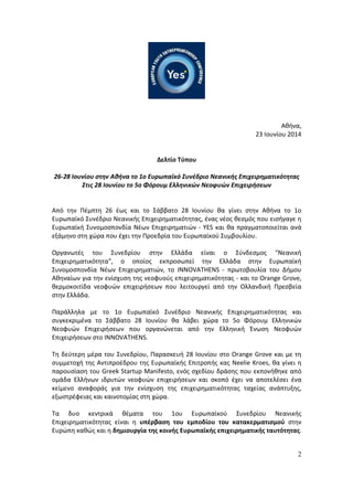 2
Αθήνα,
23 Ιουνίου 2014
Δελτίο Τύπου
26-28 Ιουνίου στην Αθήνα το 1ο Ευρωπαϊκό Συνέδριο Νεανικής Επιχειρηματικότητας
Στις 28 Ιουνίου το 5ο Φόρουμ Ελληνικών Νεοφυών Επιχειρήσεων
Από την Πέμπτη 26 έως και το Σάββατο 28 Ιουνίου θα γίνει στην Αθήνα το 1ο
Ευρωπαϊκό Συνέδριο Νεανικής Επιχειρηματικότητας, ένας νέος θεσμός που εισήγαγε η
Ευρωπαϊκή Συνομοσπονδία Νέων Επιχειρηματιών - YES και θα πραγματοποιείται ανά
εξάμηνο στη χώρα που έχει την Προεδρία του Ευρωπαϊκού Συμβουλίου.
Οργανωτές του Συνεδρίου στην Ελλάδα είναι ο Σύνδεσμος "Νεανική
Επιχειρηματικότητα", ο οποίος εκπροσωπεί την Ελλάδα στην Ευρωπαϊκή
Συνομοσπονδία Νέων Επιχειρηματιών, το INNOVATHENS - πρωτοβουλία του Δήμου
Αθηναίων για την ενίσχυση της νεοφυούς επιχειρηματικότητας - και το Orange Grove,
θερμοκοιτίδα νεοφυών επιχειρήσεων που λειτουργεί από την Ολλανδική Πρεσβεία
στην Ελλάδα.
Παράλληλα με το 1ο Ευρωπαϊκό Συνέδριο Νεανικής Επιχειρηματικότητας και
συγκεκριμένα το Σάββατο 28 Ιουνίου θα λάβει χώρα το 5ο Φόρουμ Ελληνικών
Νεοφυών Επιχειρήσεων που οργανώνεται από την Ελληνική Ένωση Νεοφυών
Επιχειρήσεων στο INNOVATHENS.
Τη δεύτερη μέρα του Συνεδρίου, Παρασκευή 28 Ιουνίου στο Orange Grove και με τη
συμμετοχή της Αντιπροέδρου της Ευρωπαϊκής Επιτροπής κας Neelie Kroes, θα γίνει η
παρουσίαση του Greek Startup Manifesto, ενός σχεδίου δράσης που εκπονήθηκε από
ομάδα Ελλήνων ιδρυτών νεοφυών επιχειρήσεων και σκοπό έχει να αποτελέσει ένα
κείμενο αναφοράς για την ενίσχυση της επιχειρηματικότητας ταχείας ανάπτυξης,
εξωστρέφειας και καινοτομίας στη χώρα.
Τα δυο κεντρικά θέματα του 1ου Ευρωπαϊκού Συνεδρίου Νεανικής
Επιχειρηματικότητας είναι η υπέρβαση του εμποδίου του κατακερματισμού στην
Ευρώπη καθώς και η δημιουργία της κοινής Ευρωπαϊκής επιχειρηματικής ταυτότητας.
 