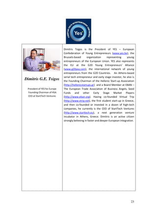 23
Dimitris G.E. Tsigos
President of YES for Europe
Founding Chairman of HSA
CEO at StartTech Ventures
Dimitris Tsigos is the President of YES – European
Confederation of Young Entrepreneurs (www.yes.be), the
Brussels-based organization representing young
entrepreneurs of the European Union. YES also represents
the EU at the G20 Young Entrepreneurs’ Alliance
(www.g20yea.com), the international network of young
entrepreneurs from the G20 Countries. An Athens-based
serial tech entrepreneur and early stage investor, he also is
the Founding Chairman of the Hellenic Start-up Association
(http://hellenicstartups.gr) and a Board Member at EBAN –
The European Trade Association of Business Angels, Seed
Funds and other Early Stage Market Players
(http://www.eban.org). Having co-founded Virtual Trip
(http://www.vtrip.net), the first student start-up in Greece,
and then co-founded or invested in a dozen of high-tech
companies, he currently is the CEO of StartTech Ventures
(http://www.starttech.eu), a next generation venture
incubator in Athens, Greece. Dimitris is an active citizen
strongly believing in faster and deeper European integration.
 