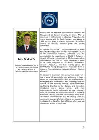 25
Luca G. Donelli
President Italian Delegation at G20
YEA - Responsible for International
and European Relations at
Confindustria Young Entrepreneurs
Born in 1982, he graduated in International Economics and
Management at Bocconi University in Milan. After an
experience in McKinsey&Co. as a Business Analyst, Luca has
started working with his family business, incorporated in
1911 and specialized in coating, maintenance & finishing
services for Oil&Gas, industrial plants and building
construction.
Luca joined Confindustria Y.E. Alto Milanese Chapter, where
he has held the VP position and he is now President. As part
of the International Relations Committee, Luca has
contributed to the establishment of MAME YE Network, a
network of Young Entrepreneurs of Mediterranean, Africa
and the Middle East. From 2011 to 2014 he served as Sherpa
of the Italian delegation at G20 Young Entrepreneurs’
Alliance (@G20_YEA). He has recently joined the
Confindustria Young Entrepreneurs Presidency team in
charge of “International and European Relations – Strategic
Alliances”.
His decision to become an entrepreneur took place from a
mix of sense of responsibility and willingness to have a
riskier, but more rewarding life. He is learning how to be a
fourth generation entrepreneur. He is reshaping part of the
concept of the company through internationalization,
establishing branches in the Balkans, and innovation,
introducing energy saving services and more
environmentally friendly technologies. His next challenge is
to further introduce and promote the use of an innovative
technology, already identified and currently being tested,
which would revolutionize the way the company carries out
maintenance projects offshore. Ad astra per aspera is his
motto as well as that of the State of Kansas, where Luca was
an exchange student in High School.
 
