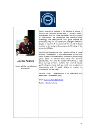 26
Euchar Sultana
Founder & CEO at Young Business
Entrepreneurs
Euchar Sultana is a graduate in the Bachelor of Science in
Business and Computing and Bachelor of Commerce (Hons.)
Management from the University of Malta. His main stream
of specialisation are Information and communications
technology and Management with great interest on
Entrepreneurship. He is currently also reading for a Masters
degree in Creativity & Innovation at the Edward De Bono
Institute for the design and development of thinking at the
University of Malta.
Euchar is the founder and Chief Executive Officer of Young
Business Entrepreneurs, a non governmental organisation
based in Malta that work towards empowering and assisting
young adults to develop their ideas into business
opportunities. He is also the founder of Vaultspot, a web
based start-up company. Euchar’s main interest include
youth entrepreneurship, start-ups, health care, web business
opportunities and EU public affairs in relation to
entrepreneurship and trade.
Euchar’s Quote: “Determination is the motivation that
keeps every Entrepreneur going”
Email - euchar.sultana@gmail.com
Twitter - @eucharsultana
 