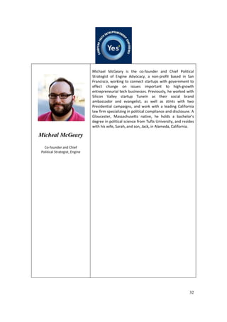 32
Micheal McGeary
Co-founder and Chief
Political Strategist, Engine
Michael McGeary is the co-founder and Chief Political
Strategist of Engine Advocacy, a non-profit based in San
Francisco, working to connect startups with government to
effect change on issues important to high-growth
entrepreneurial tech businesses. Previously, he worked with
Silicon Valley startup TuneIn as their social brand
ambassador and evangelist, as well as stints with two
Presidential campaigns, and work with a leading California
law firm specializing in political compliance and disclosure. A
Gloucester, Massachusetts native, he holds a bachelor's
degree in political science from Tufts University, and resides
with his wife, Sarah, and son, Jack, in Alameda, California.
 