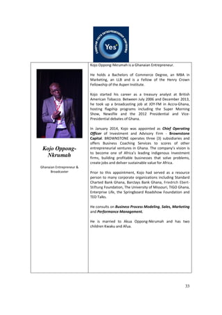 33
Kojo Oppong-
Nkrumah
Ghanaian Entrepreneur &
Broadcaster
Kojo Oppong-Nkrumah is a Ghanaian Entrepreneur.
He holds a Bachelors of Commerce Degree, an MBA in
Marketing, an LLB and is a Fellow of the Henry Crown
Fellowship of the Aspen Institute.
Kojo started his career as a treasury analyst at British
American Tobacco. Between July 2006 and December 2013,
he took up a broadcasting job at JOY-FM in Accra-Ghana,
hosting flagship programs including the Super Morning
Show, Newsfile and the 2012 Presidential and Vice-
Presidential debates of Ghana.
In January 2014, Kojo was appointed as Chief Operating
Officer of Investment and Advisory Firm - Brownstone
Capital. BROWNSTONE operates three (3) subsidiaries and
offers Business Coaching Services to scores of other
entrepreneurial ventures in Ghana. The company’s vision is
to become one of Africa’s leading indigenous Investment
firms, building profitable businesses that solve problems,
create jobs and deliver sustainable value for Africa.
Prior to this appointment, Kojo had served as a resource
person to many corporate organizations including Standard
Charted Bank Ghana, Barclays Bank Ghana, Friedrich Ebert-
Stiftung Foundation, The University of Missouri, TIGO Ghana,
Enterprise Life, the Springboard Roadshow Foundation and
TED Talks.
He consults on Business Process Modeling, Sales, Marketing
and Performance Management.
He is married to Akua Oppong-Nkrumah and has two
children Kwaku and Afua.
 