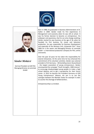 35
Sándor Mohácsi
German President at G20 YEA
Managing Director at commlab
GmbH
Born in 1980, he graduated in Business Administration at St.
Gallen in 2004. Sándor made his first experiences in
Management and economy when he was still at school. It
was his former decision to become an entrepreneur. His
willpower and awareness, that he can only change anything;
Sándor started his own business at the age of 18, when he
founded his first business for movie and television
production. He was responsible for Business Development
and especially of the Business Unit „Corporate Film“. Since
2004 he is the owner and Managing Director of commlab
GmbH – a international production company for film, online
and events.
Over the past 10 years he has taken the responsibility for
several enterprises. At the same time he has enhanced the
commitment of his volunteer activities. Sándor was national
president of JCI Germany – Wirtschaftsjunioren Deutschland
- the largest association of young entrepreneurs. Sándor
accompanied the campaign "Youth strengths: 1000 chances"
to encourage disadvantaged young people to make a high
school diploma and to get a perspective for their future
career. In 2012 he became the President Germany at G20
Young Entrepreneurs’ Alliance. His aim is to use the
synergies between the Member States for example in order
to counter the shortage of skilled workers.
Entrepreneurship is a mindset.
 