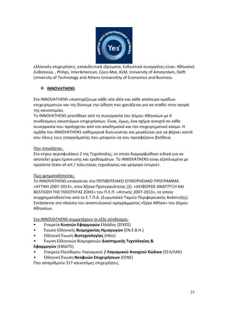 37
ελληνικές επιχειρήσεις ,εκπαιδευτικά ιδρύματα. Ενδεικτικά συνεργάτες είναι: Αθηναϊκή
Ζυθοποιία, , Philips, InterAmerican, Coco-Mat, KLM, University of Amsterdam, Delft
University of Technology and Athens Universitity of Economics and Business.
INNOVATHENS
Στο INNOVATHENS υποστηρίζουμε κάθε νέα ιδέα και κάθε απόπειρα ομάδων
επιχειρηματιών και της δίνουμε την ώθηση που χρειάζεται για να σταθεί στην αγορά
της καινοτομίας.
Το INNOVATHENS γεννήθηκε από τη συνεργασία του Δήμου Αθηναίων με 6
συνδέσμους καινοτόμων επιχειρήσεων. Είναι, όμως, ένα σχήμα ανοιχτό σε κάθε
συνεργασία που προέρχεται από τον ακαδημαϊκό και τον επιχειρηματικό κόσμο. Η
ομάδα του INNOVATHENS καθημερινά δικτυώνεται και μεγαλώνει για να φέρνει κοντά
σου όλους τους επαγγελματίες που μπορούν να σου προσφέρουν βοήθεια.
Που στεγάζεται:
Στο κτίριο αεριοφυλάκιο 2 της Τεχνόπολης, το οποίο διαμορφώθηκε ειδικά για να
αποτελεί χώρο έμπνευσης και ερεθισμάτων. Το INNOVATHENS είναι εξοπλισμένο με
προϊόντα State-of-art / τελευταίας τεχνολογίας και γρήγορο ίντερνετ.
Πώς χρηματοδοτείται:
Το INNOVATHENS εντάσσεται στο ΠΕΡΙΦΕΡΕΙΑΚΟ ΕΠΙΧΕΙΡΗΣΙΑΚΟ ΠΡΟΓΡΑΜΜΑ
«ATTIKH 2007-2013», στον Άξονα Προτεραιότητας (2): «ΑΕΙΦΟΡΟΣ ΑΝΑΠΤΥΞΗ ΚΑΙ
ΒΕΛΤΙΩΣΗ ΤΗΣ ΠΟΙΟΤΗΤΑΣ ΖΩΗΣ» του Π.Ε.Π. «Αττικής 2007-2013», το οποίο
συγχρηματοδοτείται από το Ε.Τ.Π.Α. (Ευρωπαϊκό Ταμείο Περιφερειακής Ανάπτυξης).
Εντάσσεται στο πλαίσιο του αναπτυξιακού προγράμματος «Έργο Αθήνα» του Δήμου
Αθηναίων.
Στο INNOVATHENS συμμετέχουν οι εξής σύνδεσμοι:
• Εταιρεία Κινητών Εφαρμογών Ελλάδος (ΣΕΚΕΕ)
• Ένωση Ελληνικής Βιομηχανίας Ημιαγωγών (ΕΝ.Ε.Β.Η.)
• Ελληνική Ένωση Βιοτεχνολογίας (Hbio)
• Ένωση Ελληνικών Βιομηχανιών Διαστημικής Τεχνολογίας &
Εφαρμογών (ΕΒΙΔΙΤΕ)
• Εταιρεία Ελεύθερου Λογισμικού / Λογισμικού Ανοιχτού Κώδικα (ΕΕΛ/ΛΑΚ)
• Ελληνική Ένωση Νεοφυών Επιχειρήσεων (ΕΕΝΕ)
Που απαριθμούν 317 καινοτόμες επιχειρήσεις.
 