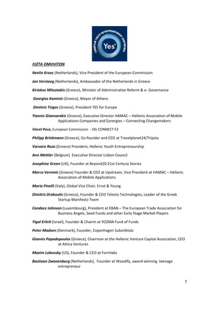 5
ΛΙΣΤΑ ΟΜΙΛΗΤΩΝ
Neelie Kroes (Netherlands), Vice President of the European Commission
Jan Versteeg (Netherlands), Ambassador of the Netherlands in Greece
Kiriakos Mitsotakis (Greece), Minister of Administrative Reform & e- Governance
Georgios Kaminis (Greece), Mayor of Athens
Dimitris Tsigos (Greece), President YES for Europe
Yiannis Giannarakis (Greece), Executive Director HAMAC – Hellenic Association of Mobile
Applications Companies and Σynergies – Connecting Changemakers
Viorel Peca, European Commission - DG CONNECT F2
Philipp Brinkmann (Greece), Co-founder and CEO at Travelplanet24/Tripsta
Varvara Roza (Greece) President, Hellenic Youth Entrepreneurship
Ann Mettler (Belgium) Executive Director Lisbon Council
Josephine Green (UK), Founder at Beyond20:21st Century Stories
Marco Veremis (Greece) Founder & CEO at Upstream, Vice President at HAMAC – Hellenic
Association of Mobile Applications
Maria Pinelli (Italy), Global Vice Chair, Ernst & Young
Dimitris Drakoulis (Greece), Founder & CEO Telesto Technologies, Leader of the Greek
Startup Manifesto Team
Candace Johnson (Luxembourg), President at EBAN – The European Trade Association for
Business Angels, Seed Funds and other Early Stage Market Players
Yigal Erlich (Israel), Founder & Chairm at YOZMA Fund of Funds
Peter Madsen (Denmark), Founder, Copenhagen Suborbitals
Giannis Papadopoulos (Greece), Chairman at the Hellenic Venture Capital Association, CEO
at Attica Ventures
Maxim Lobovsky (US), Founder & CEO at Formlabs
Bastiaan Zwanenburg (Netherlands), Founder at Woodify, award-winning teenage
entrepreneur
 