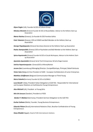 6
Glynn Pegler (UK), Founder & CEO at Culture Group
Nikolaos Maniatis (Greece) Founder & CEO at Museofabber, Advisor to the Hellenic Start-up
Association
Maria Vlachou (Greece), Co-founder & CEO Fereikos Gefsis
Fotis Talantzis (Greece), CEO at EVNEO and BoD Member at the Hellenic Start-up
Association
George Papadopoulos (Greece) Secretary General at the Hellenic Start-up Association
Pavlos Stampoulidis (Greece) CEO at Psycholate and BoD Member at the Hellenic Start-up
Association
Spiros Kapetanakis (Greece) Founder & CEO at CoLab Workspace, Advisor to the Hellenic Start-
up Association
Apostolos Apostolakis (Greece) Serial Tech Entrepreneur & Early Stage Investor
Sotirios Papantonopoulos (Greece)CEO at MoneyMarket
Jerome Zois (Luxembourg) Managing Director, Europe4Startups, Prinicpal, Data4 Ventures
Victor Soto (Belgium) Vice-President of JADE - European Confederation of Junior Enterprises
Matthieu Schiffmann (Belgium) Communication Manager at Think Young
Mario Paladini(Germany) Founder & CEO at GLOBALS
Luca Donelli (Italy), President Italian Delegation at G20 YEA - Responsible for International
and European Relations at Confindustria Young Entrepreneurs
Alex Mitchell (UK), President at Young Brits
Nils-Erik Jansson (Sweden), President at YEOS
Sándor P. Mohácsi (Germany), President German Delegation to the G20 YEA
Euchar Sultana (Malta), Founder, Young Business Entrepreneurs 
Eduardo Platon (Brazil),International Relations Chair, Brazilian Confederation of Young
Entrepreneurs
Hany Elhabibi (Egypt), Head of EJB international relations
 