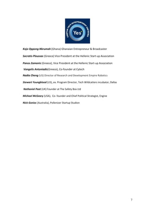 7
Kojo Oppong-Nkrumah (Ghana) Ghanaian Entrepreneur & Broadcaster
Socratis Ploussas (Greece) Vice President at the Hellenic Start-up Association
Panos Zamanis (Greece), Vice President at the Hellenic Start-up Association
Vangelis Antoniadis(Greece), Co-founder at Cytech
Nadia Cheng (US) Director of Research and Development Empire Robotics
Stewart Youngblood (US), ex. Program Director, Tech Wildcatters incubator, Dallas
Nathaniel Peat (UK) Founder at The Safety Box Ltd
Michael McGeary (USA), Co- founder and Chief Political Strategist, Engine
Nick Gonios (Australia), Pollenizer Startup Studion
 