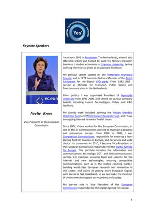 8
Keynote Speakers
Neelie Kroes
Vice-President of the European
Commission
I was born 1941 in Rotterdam, The Netherlands, where I also
attended school and helped to build my family's transport
business. I studied economics at Erasmus University, before
working there for six years as an Assistant Professor.
My political career started on the Rotterdam Municipal
Council, and in 1971 I was elected as a Member of the Dutch
Parliament for the liberal VVD party. From 1982-1989 I
served as Minister for Transport, Public Works and
Telecommunication in the Netherlands.
After politics I was appointed President of Nyenrode
University from 1991-2000, and served on various company
boards, including Lucent Technologies, Volvo, and P&O
Nedlloyd.
My charity work included advising the Nelson Mandela
Children's Fund and World Cancer Research Fund, and I have
an ongoing interest in mental health issues.
Since 2004, I have worked for the European Commission, as
one of the 27 Commissioners working to maintain a peaceful
and prosperous Europe. From 2004 to 2009, I was
Competition Commissioner, responsible for ensuring a level
playing field for business in Europe, and fair prices and wide
choice for consumers.In 2010, I became Vice-President of
the European Commission responsible for the Digital Agenda
for Europe. This portfolio includes the information and
communications technology (ICT) and telecommunications
sectors. For example: ensuring trust and security for the
Internet and new technologies; ensuring competitive
communications, such as in the mobile roaming market;
building world-class European research and innovation in
this sector; and above all getting every European Digital,
with access to fast broadband, so we can make the most out
of the Internet to support our economy and society.
My current role is Vice President of the European
Commission responsible for the Digital Agenda for Europe.
 