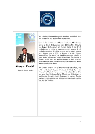 9
Georgios Kaminis
Mayor of Athens, Greece
Mr. Kaminis was elected Mayor of Athens in November 2010
and re-elected to a second term in May 2014.
Prior to his election as a Mayor of Athens, Mr. Kaminis
served as Greek Ombudsman. From 1998 to May 2003, he
was Deputy Ombudsman for Human Rights at the Greek
Ombudsman. In 2003, he was unanimously elected Greek
Ombudsman by the Greek Parliament, and he was re-elected
for a second term in 2007. In August 2010, Mr. Kaminis
resigned from the post of the Greek Ombudsman in order to
stand as an independent mayoral candidate for the City of
Athens. In the 1990s Mr. Kaminis worked as a lecturer and
assistant professor of constitutional law in the Faculty of Law
at the University of Athens.
Mr. Kaminis studied law at the University of Athens, and
holds a doctoral degree (Doctorat d’ Etat) from the
University of Paris II. He was born in New York City and he
has also lived in Osaka, Paris, Madrid and Heidelberg. In
addition to his native Greek language, he speaks fluently
English, French, Spanish and German. Mr. Kaminis is married
and has two children.
 